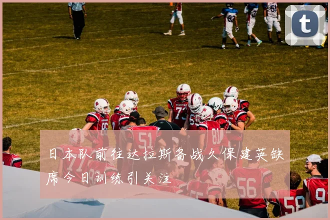 日本队前往达拉斯备战久保建英缺席今日训练引关注