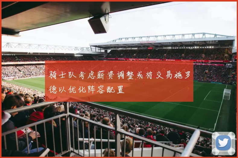 骑士队考虑薪资调整或将交易施罗德以优化阵容配置