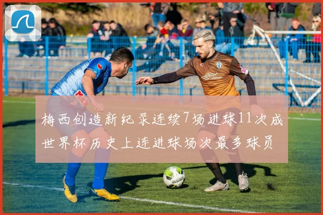 梅西创造新纪录连续7场进球11次成世界杯历史上连进球场次最多球员