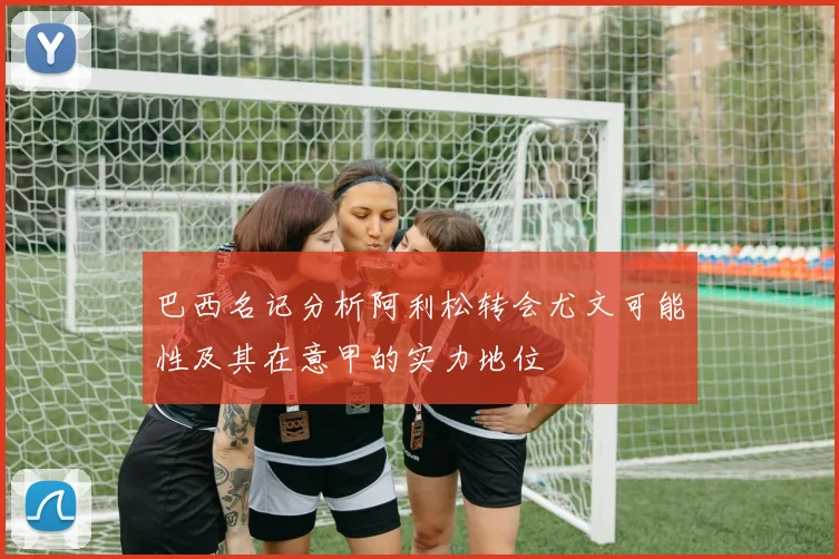 巴西名记分析阿利松转会尤文可能性及其在意甲的实力地位