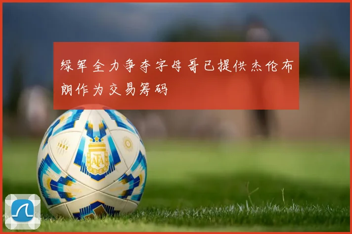 绿军全力争夺字母哥已提供杰伦布朗作为交易筹码