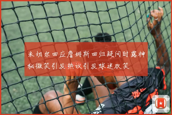 米切尔回应詹姆斯回归疑问时露神秘微笑引发热议引发球迷欢笑