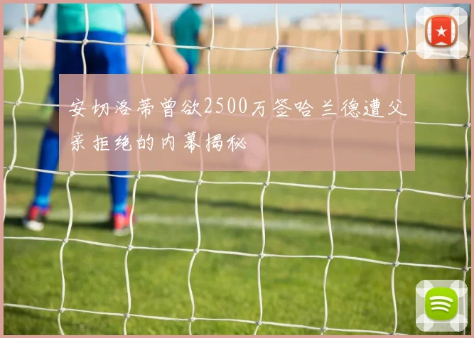 安切洛蒂曾欲2500万签哈兰德遭父亲拒绝的内幕揭秘