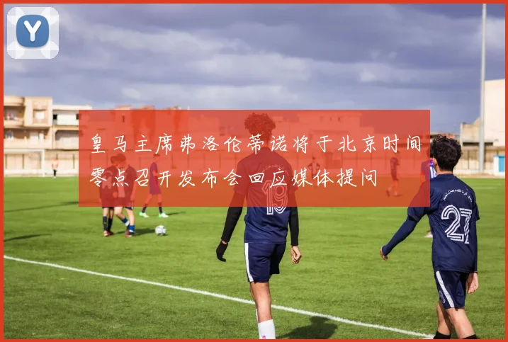皇马主席弗洛伦蒂诺将于北京时间零点召开发布会回应媒体提问