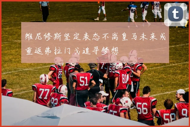 维尼修斯坚定表态不离皇马未来或重返弗拉门戈追寻梦想