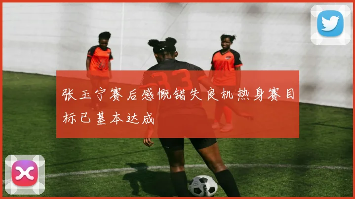 张玉宁赛后感慨错失良机热身赛目标已基本达成