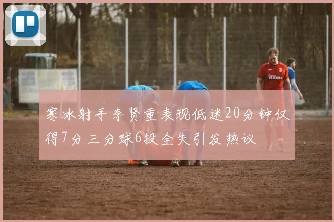 寒冰射手李贤重表现低迷20分钟仅得7分三分球6投全失引发热议