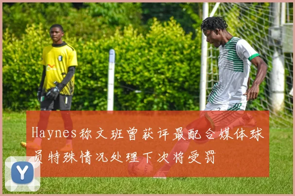 Haynes称文班曾获评最配合媒体球员特殊情况处理下次将受罚