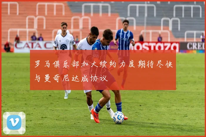 罗马俱乐部加大续约力度期待尽快与曼奇尼达成协议