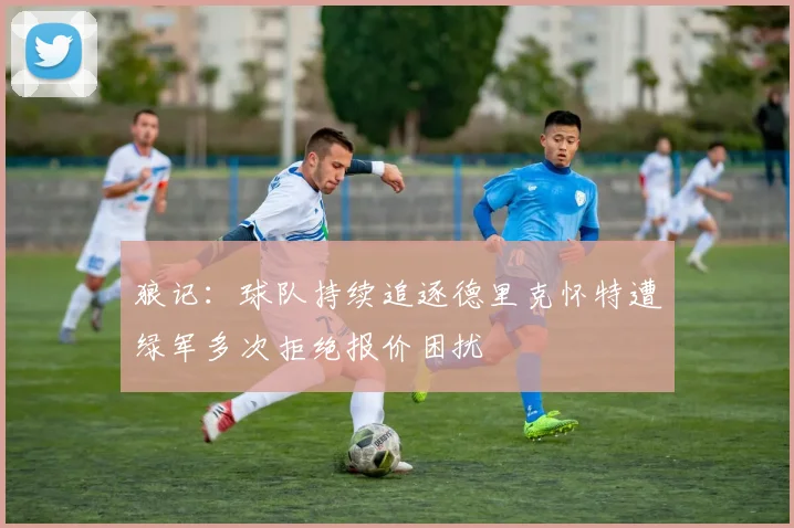 狼记：球队持续追逐德里克怀特遭绿军多次拒绝报价困扰