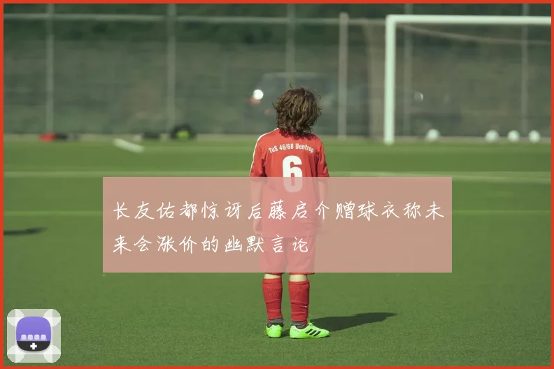 长友佑都惊讶后藤启介赠球衣称未来会涨价的幽默言论