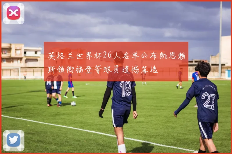 英格兰世界杯26人名单公布凯恩赖斯领衔福登等球员遗憾落选