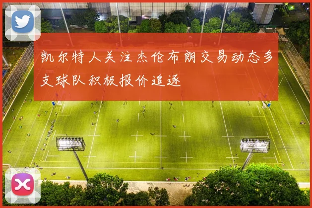 凯尔特人关注杰伦布朗交易动态多支球队积极报价追逐
